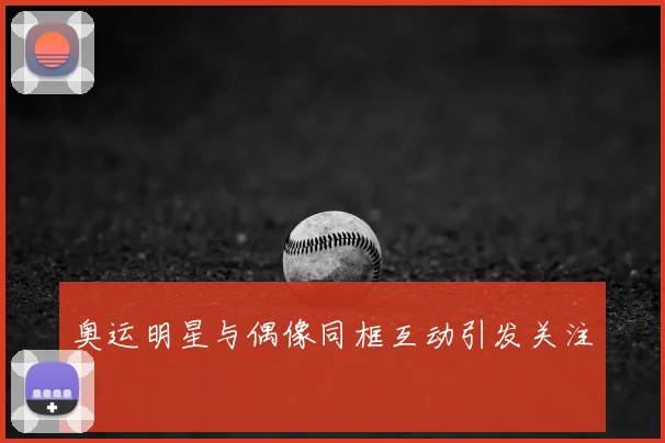 奥运明星与偶像同框互动引发关注