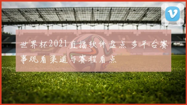 世界杯2021直播软件盘点 多平台赛事观看渠道与赛程看点