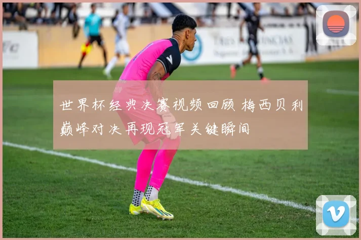 世界杯经典决赛视频回顾 梅西贝利巅峰对决再现冠军关键瞬间