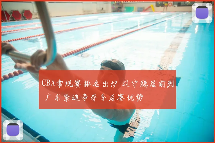 CBA常规赛排名出炉 辽宁稳居前列 广东紧追争夺季后赛优势