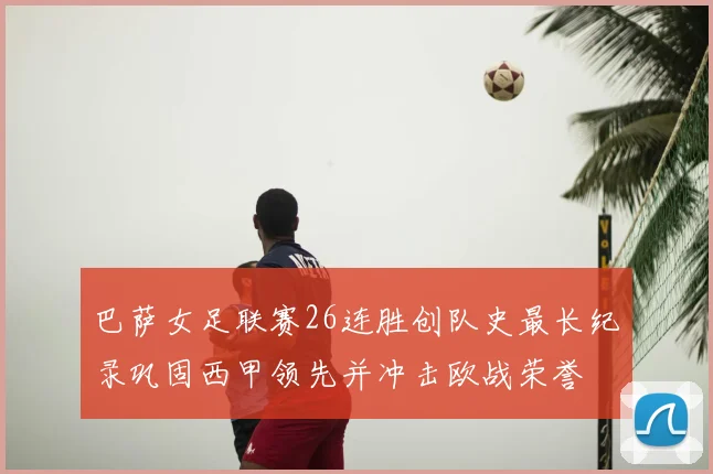 巴萨女足联赛26连胜创队史最长纪录巩固西甲领先并冲击欧战荣誉