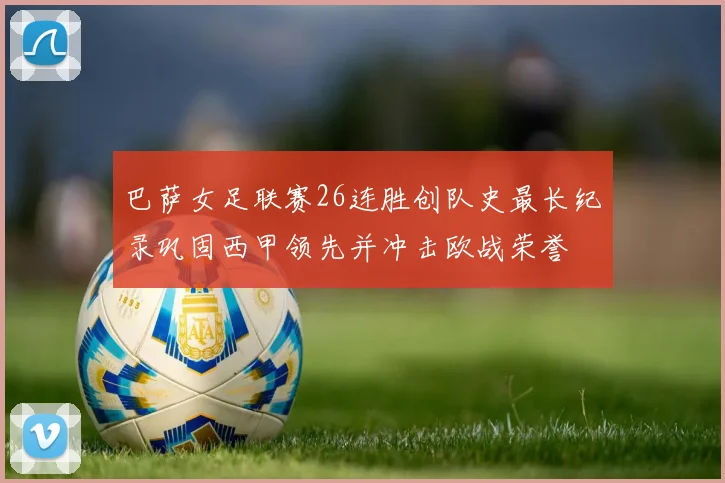 巴萨女足联赛26连胜创队史最长纪录巩固西甲领先并冲击欧战荣誉