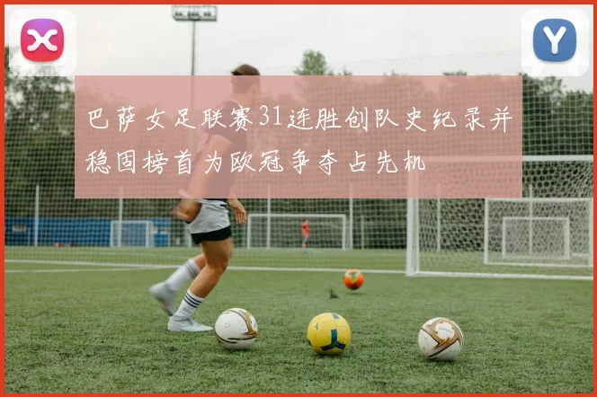 巴萨女足联赛31连胜创队史纪录并稳固榜首为欧冠争夺占先机