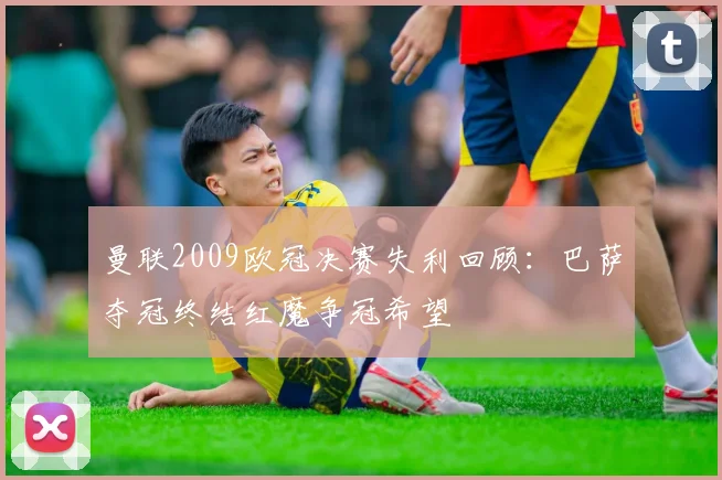曼联2009欧冠决赛失利回顾：巴萨夺冠终结红魔争冠希望