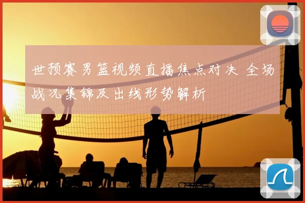 世预赛男篮视频直播焦点对决 全场战况集锦及出线形势解析