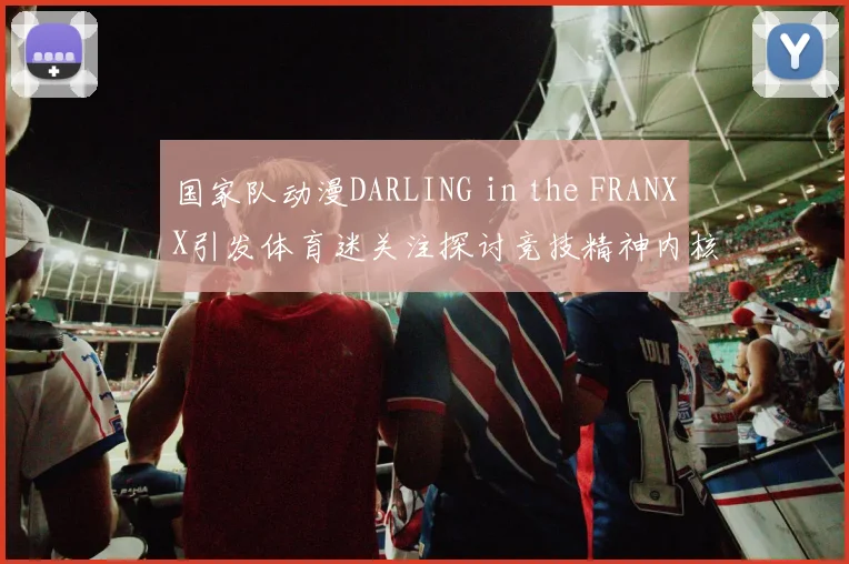 国家队动漫DARLING in the FRANXX引发体育迷关注探讨竞技精神内核