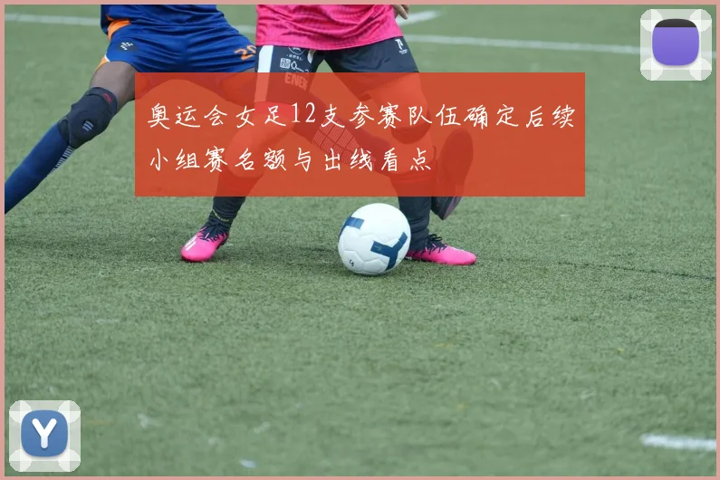 奥运会女足12支参赛队伍确定后续小组赛名额与出线看点