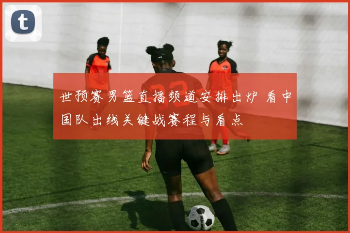 世预赛男篮直播频道安排出炉 看中国队出线关键战赛程与看点