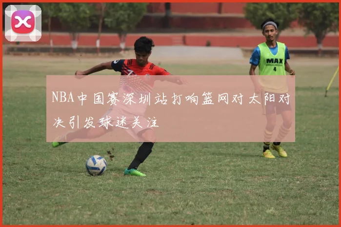 NBA中国赛深圳站打响篮网对太阳对决引发球迷关注