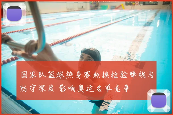 国家队篮球热身赛轮换检验锋线与防守深度 影响奥运名单竞争