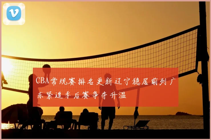CBA常规赛排名更新辽宁稳居前列广东紧追季后赛争夺升温