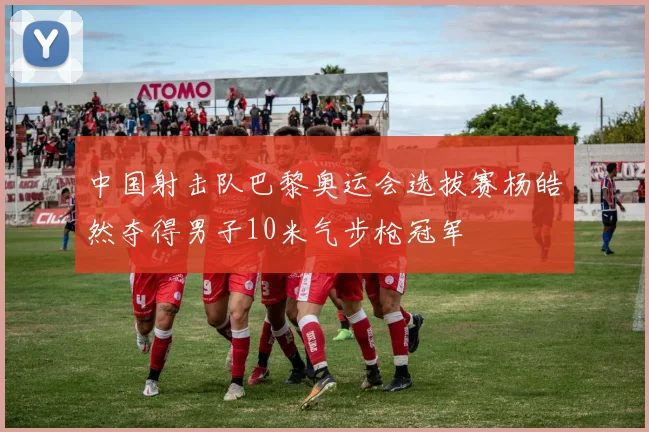 中国射击队巴黎奥运会选拔赛杨皓然夺得男子10米气步枪冠军