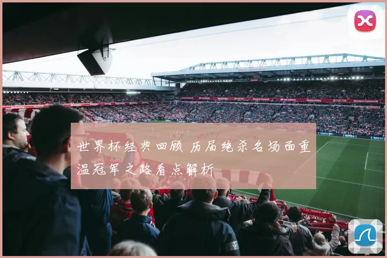 世界杯经典回顾 历届绝杀名场面重温冠军之路看点解析