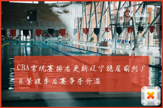 CBA常规赛排名更新辽宁稳居前列广东紧追季后赛争夺升温