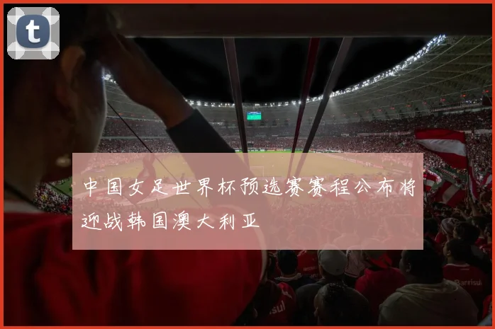 中国女足世界杯预选赛赛程公布将迎战韩国澳大利亚