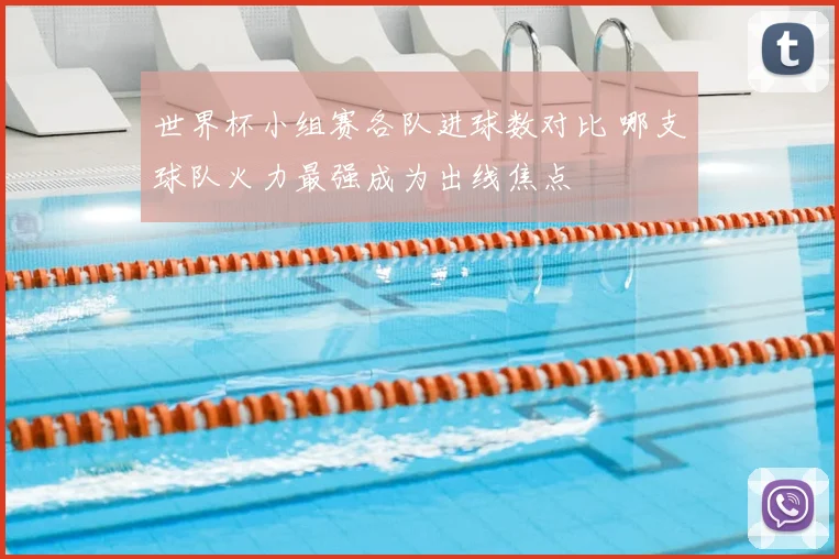 世界杯小组赛各队进球数对比 哪支球队火力最强成为出线焦点