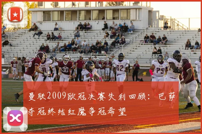 曼联2009欧冠决赛失利回顾：巴萨夺冠终结红魔争冠希望