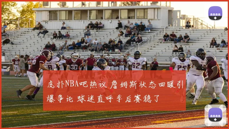 虎扑NBA吧热议 詹姆斯状态回暖引爆争论 球迷直呼季后赛稳了