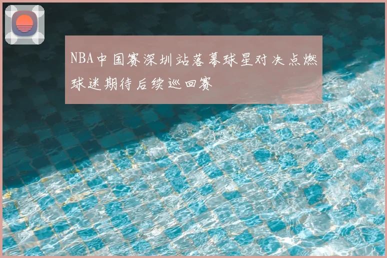 NBA中国赛深圳站落幕球星对决点燃球迷期待后续巡回赛