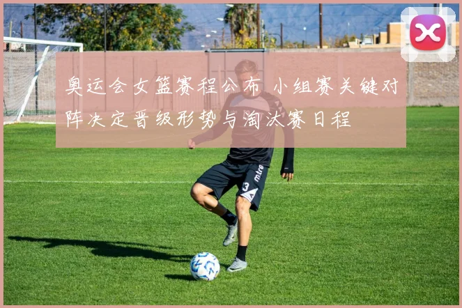 奥运会女篮赛程公布 小组赛关键对阵决定晋级形势与淘汰赛日程