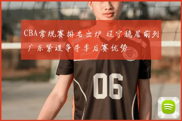 CBA常规赛排名出炉 辽宁稳居前列 广东紧追争夺季后赛优势