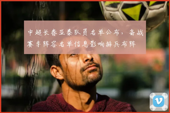 中超长春亚泰队员名单公布，备战赛季阵容名单信息影响排兵布阵