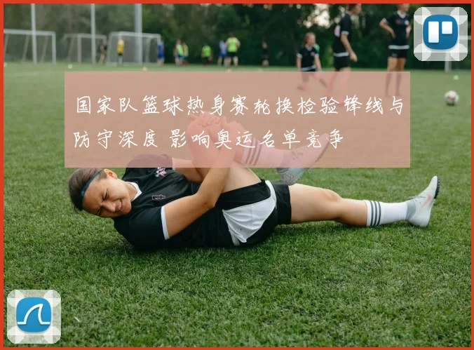 国家队篮球热身赛轮换检验锋线与防守深度 影响奥运名单竞争