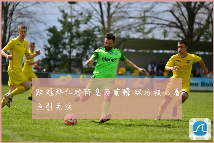 欧冠拜仁对阵皇马前瞻 双方核心看点引关注