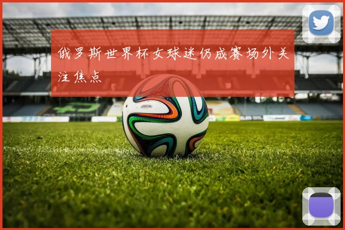 俄罗斯世界杯女球迷仍成赛场外关注焦点