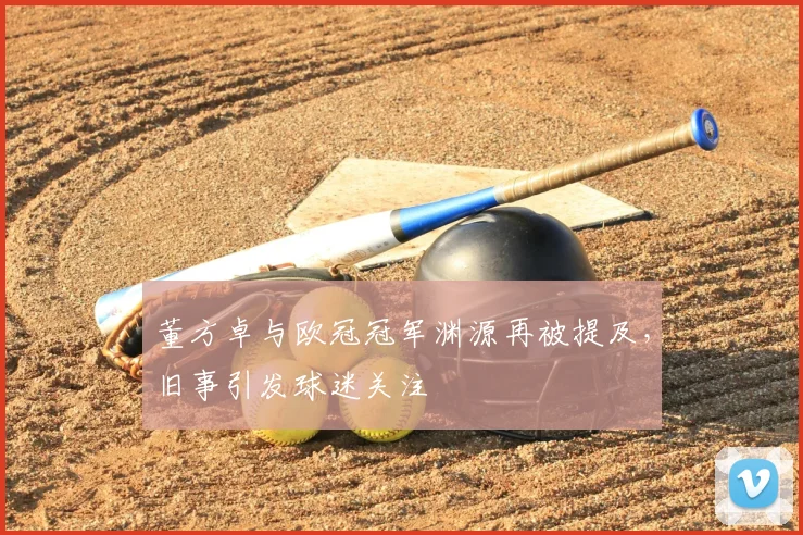 董方卓与欧冠冠军渊源再被提及，旧事引发球迷关注