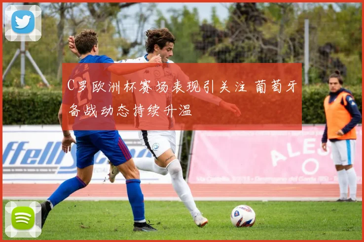 C罗欧洲杯赛场表现引关注 葡萄牙备战动态持续升温