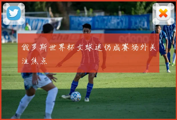俄罗斯世界杯女球迷仍成赛场外关注焦点